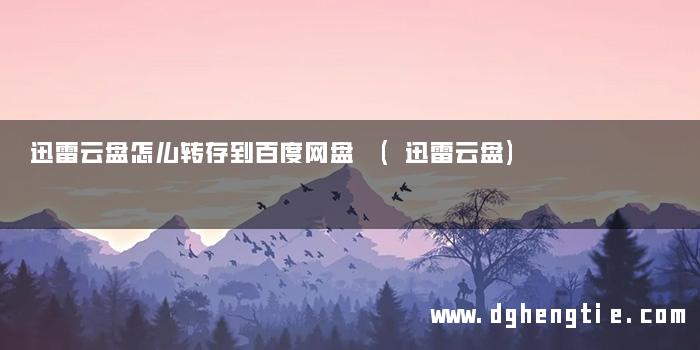 迅雷云盘怎么转存到百度网盘 (迅雷云盘)